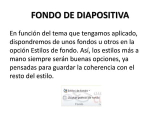 FONDO DE DIAPOSITIVA
En función del tema que tengamos aplicado,
dispondremos de unos fondos u otros en la
opción Estilos de fondo. Así, los estilos más a
mano siempre serán buenas opciones, ya
pensadas para guardar la coherencia con el
resto del estilo.

 