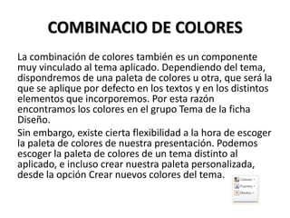 COMBINACIO DE COLORES
La combinación de colores también es un componente
muy vinculado al tema aplicado. Dependiendo del tema,
dispondremos de una paleta de colores u otra, que será la
que se aplique por defecto en los textos y en los distintos
elementos que incorporemos. Por esta razón
encontramos los colores en el grupo Tema de la ficha
Diseño.
Sin embargo, existe cierta flexibilidad a la hora de escoger
la paleta de colores de nuestra presentación. Podemos
escoger la paleta de colores de un tema distinto al
aplicado, e incluso crear nuestra paleta personalizada,
desde la opción Crear nuevos colores del tema.

 