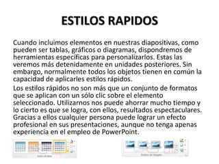 ESTILOS RAPIDOS
Cuando incluimos elementos en nuestras diapositivas, como
pueden ser tablas, gráficos o diagramas, dispondremos de
herramientas específicas para personalizarlos. Estas las
veremos más detenidamente en unidades posteriores. Sin
embargo, normalmente todos los objetos tienen en común la
capacidad de aplicarles estilos rápidos.
Los estilos rápidos no son más que un conjunto de formatos
que se aplican con un sólo clic sobre el elemento
seleccionado. Utilizarnos nos puede ahorrar mucho tiempo y
lo cierto es que se logra, con ellos, resultados espectaculares.
Gracias a ellos cualquier persona puede lograr un efecto
profesional en sus presentaciones, aunque no tenga apenas
experiencia en el empleo de PowerPoint.

 