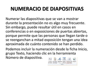 NUMERACIO DE DIAPOSITIVAS
Numerar las diapositivas que se van a mostrar
durante la presentación no es algo muy frecuente.
Sin embargo, puede resultar útil en casos en
conferencias o en exposiciones de puertas abiertas,
porque permite que las personas que llegan tarde o
se reenganchan a mitad exposición tengan una idea
aproximada de cuánto contenido se han perdido.
Podemos incluir la numeración desde la ficha Inicio,
grupo Texto, haciendo clic en la herramienta
Número de diapositiva.

 