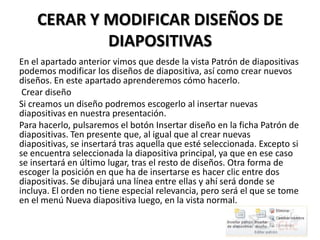 CERAR Y MODIFICAR DISEÑOS DE
DIAPOSITIVAS
En el apartado anterior vimos que desde la vista Patrón de diapositivas
podemos modificar los diseños de diapositiva, así como crear nuevos
diseños. En este apartado aprenderemos cómo hacerlo.
Crear diseño
Si creamos un diseño podremos escogerlo al insertar nuevas
diapositivas en nuestra presentación.
Para hacerlo, pulsaremos el botón Insertar diseño en la ficha Patrón de
diapositivas. Ten presente que, al igual que al crear nuevas
diapositivas, se insertará tras aquella que esté seleccionada. Excepto si
se encuentra seleccionada la diapositiva principal, ya que en ese caso
se insertará en último lugar, tras el resto de diseños. Otra forma de
escoger la posición en que ha de insertarse es hacer clic entre dos
diapositivas. Se dibujará una línea entre ellas y ahí será donde se
incluya. El orden no tiene especial relevancia, pero será el que se tome
en el menú Nueva diapositiva luego, en la vista normal.

 