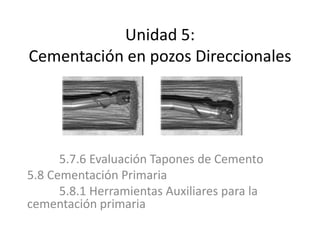 Unidad 5:
Cementación en pozos Direccionales
5.7.6 Evaluación Tapones de Cemento
5.8 Cementación Primaria
5.8.1 Herramientas Auxiliares para la
cementación primaria
 
