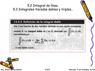 5.2 Integral de línea.
5.3 Integrales iteradas dobles y triples..
Ing. Álvaro Chávez Galavíz ITSTL miércoles, 5 de noviembre de 2014