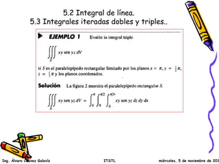 5.2 Integral de línea.
5.3 Integrales iteradas dobles y triples..
Ing. Álvaro Chávez Galavíz ITSTL miércoles, 5 de noviembre de 2014
