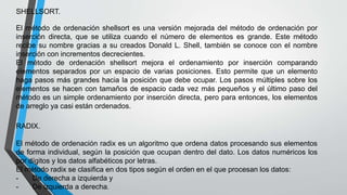 SHELLSORT. 
El método de ordenación shellsort es una versión mejorada del método de ordenación por 
inserción directa, que se utiliza cuando el número de elementos es grande. Este método 
recibe su nombre gracias a su creados Donald L. Shell, también se conoce con el nombre 
inserción con incrementos decrecientes. 
El método de ordenación shellsort mejora el ordenamiento por inserción comparando 
elementos separados por un espacio de varias posiciones. Esto permite que un elemento 
haga pasos más grandes hacia la posición que debe ocupar. Los pasos múltiples sobre los 
elementos se hacen con tamaños de espacio cada vez más pequeños y el último paso del 
método es un simple ordenamiento por inserción directa, pero para entonces, los elementos 
de arreglo ya casi están ordenados. 
RADIX. 
El método de ordenación radix es un algoritmo que ordena datos procesando sus elementos 
de forma individual, según la posición que ocupan dentro del dato. Los datos numéricos los 
por dígitos y los datos alfabéticos por letras. 
El método radix se clasifica en dos tipos según el orden en el que procesan los datos: 
- De derecha a izquierda y 
- De izquierda a derecha. 
 