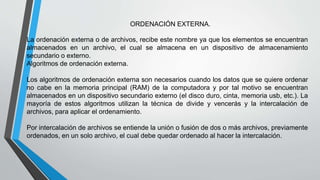 ORDENACIÓN EXTERNA. 
La ordenación externa o de archivos, recibe este nombre ya que los elementos se encuentran 
almacenados en un archivo, el cual se almacena en un dispositivo de almacenamiento 
secundario o externo. 
Algoritmos de ordenación externa. 
Los algoritmos de ordenación externa son necesarios cuando los datos que se quiere ordenar 
no cabe en la memoria principal (RAM) de la computadora y por tal motivo se encuentran 
almacenados en un dispositivo secundario externo (el disco duro, cinta, memoria usb, etc.). La 
mayoría de estos algoritmos utilizan la técnica de divide y vencerás y la intercalación de 
archivos, para aplicar el ordenamiento. 
Por intercalación de archivos se entiende la unión o fusión de dos o más archivos, previamente 
ordenados, en un solo archivo, el cual debe quedar ordenado al hacer la intercalación. 
 