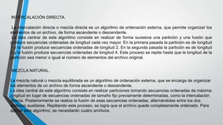 INTERCALACIÓN DIRECTA. 
La intercalación directa o mezcla directa es un algoritmo de ordenación externa, que permite organizar los 
elementos de un archivo, de forma ascendente o descendente. 
La idea centrar de este algoritmo consiste en realizar de forma sucesiva una partición y una fusión que 
produce secuencias ordenadas de longitud cada vez mayor. En la primera pasada la partición es de longitud 
1 y la fusión produce secuencias ordenadas de longitud 2. En la segunda pasada la partición es de longitud 
2 y la fusión produce secuencias ordenadas de longitud 4. Este proceso se repite hasta que la longitud de la 
partición sea menor o igual al número de elementos del archivo original. 
MEZCLA NATURAL. 
La mezcla natural o mezcla equilibrada es un algoritmo de ordenación externa, que se encarga de organizar 
los elementos de un archivo de forma ascendente o descendente. 
La idea central de este algoritmo consiste en realizar particiones tomando secuencias ordenadas de máxima 
longitud en lugar de secuencias ordenadas de tamaño fijo previamente determinadas, como la intercalación 
directa. Posteriormente se realiza la fusión de esas secuencias ordenadas, alternándolas entre los dos 
archivos auxiliares. Repitiendo este proceso, se logra que el archivo quede completamente ordenado. Para 
aplicar este algoritmo, se necesitarán cuatro archivos. 
 
