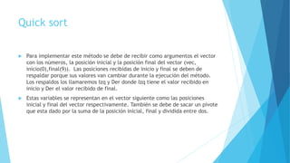 Quick sort 
 Para implementar este método se debe de recibir como argumentos el vector 
con los números, la posición inicial y la posición final del vector (vec, 
inicio(0),final(9)). Las posiciones recibidas de inicio y final se deben de 
respaldar porque sus valores van cambiar durante la ejecución del método. 
Los respaldos los llamaremos Izq y Der donde Izq tiene el valor recibido en 
inicio y Der el valor recibido de final. 
 Estas variables se representan en el vector siguiente como las posiciones 
inicial y final del vector respectivamente. También se debe de sacar un pivote 
que esta dado por la suma de la posición inicial, final y dividida entre dos. 
 