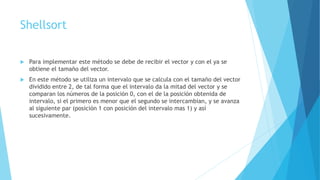 Shellsort 
 Para implementar este método se debe de recibir el vector y con el ya se 
obtiene el tamaño del vector. 
 En este método se utiliza un intervalo que se calcula con el tamaño del vector 
dividido entre 2, de tal forma que el intervalo da la mitad del vector y se 
comparan los números de la posición 0, con el de la posición obtenida de 
intervalo, si el primero es menor que el segundo se intercambian, y se avanza 
al siguiente par (posición 1 con posición del intervalo mas 1) y así 
sucesivamente. 
 