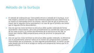 Método de la burbuja 
 El método de ordenación por intercambio directo o método de la burbuja, es el 
más simple y consiste en comparar dos elementos adyacentes para determinar si 
se realiza un intercambio entre los mismos, esto en caso de que el primero sea 
mayor que el segundo (forma ascendente) o el caso de que el primero sea menor 
que el segundo (forma descendente). 
 Una vez que los ciclos terminan la estructura debe quedar ordenada de forma 
ascendente o descendente, pero este procedimiento es considerado como el pero 
de los casos ya que si el número de elementos de la estructura es de 100, se 
tienen que realizar 9900 comparaciones entes de terminar la ejecución del 
método. 
 Una vez que los ciclos terminan la estructura debe quedar ordenada, la diferencia 
con el procedimiento anterior radica en el número de comparaciones y posibles 
intercambios que se presentan, en este segundo procedimiento, es menor ya que 
cada pasada que se le da al arreglo se realiza una comparación menos que en la 
pasada anterior. 
 