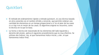 QuickSort 
 El método de ordenamiento rápido o método quicksort, es una técnica basada 
en otra conocida con el nombre divide y vencerás, que permite ordenar una 
cantidad de elementos en un tiempo proporcional a n2 en el peor de los casos 
o a n log n en el mejor de los casos. El algoritmo original es recursivo, como 
la técnica en la que se basa. 
 La forma o técnica de reacomodo de los elementos del lado izquierdo y 
derecho del pivote, aplica el siguiente procedimiento que es muy efectivo. Se 
utilizan dos índices: izq, al que llamaremos índice inicial, y der, al que 
llamaremos índice final. 
 