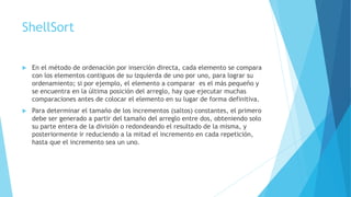 ShellSort 
 En el método de ordenación por inserción directa, cada elemento se compara 
con los elementos contiguos de su izquierda de uno por uno, para lograr su 
ordenamiento; si por ejemplo, el elemento a comparar es el más pequeño y 
se encuentra en la última posición del arreglo, hay que ejecutar muchas 
comparaciones antes de colocar el elemento en su lugar de forma definitiva. 
 Para determinar el tamaño de los incrementos (saltos) constantes, el primero 
debe ser generado a partir del tamaño del arreglo entre dos, obteniendo solo 
su parte entera de la división o redondeando el resultado de la misma, y 
posteriormente ir reduciendo a la mitad el incremento en cada repetición, 
hasta que el incremento sea un uno. 
 