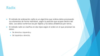 Radix 
 El método de ordenación radix es un algoritmo que ordena datos procesando 
sus elementos de forma individual, según la posición que ocupan dentro del 
dato. Los datos numéricos los por dígitos y los datos alfabéticos por letras. 
 El método radix se clasifica en dos tipos según el orden en el que procesan los 
datos: 
 De derecha a izquierda y 
 De izquierda a derecha. 
 