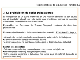Régimen laboral de la Empresa – Unidad 5.3
3. La prohibición de ceder trabajadores
La interposición de un sujeto intermedio en una relación laboral se ve con cautela
por el legislador laboral, por ello existe una prohibición expresa de contratar
trabajadores para cederlos a otras empresas.
Excepción: las Empresas de Trabajo Temporal, cesiones de deportistas
profesionales
Es necesario diferenciarlo de la contrata de obra o servicio. Existirá cesión ilegal si:
• el objeto del contrato es simplemente la puesta a disposición del trabajador
•la empresa cedente carece de actividad estable
•la empresa cedente no cuenta con medios para el desarrollado de actividad
Existen tres contratos:
•Entre empresa cedente y cesionaria para proporcionar trabajadores
•Entre empresa cedente y trabajador (simulado)
•Entre empresa cesionaria y trabajador (no formal pero sí material, burlando las
garantías laborales)
 