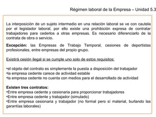Régimen laboral de la Empresa – Unidad 5.3
La interposición de un sujeto intermedio en una relación laboral se ve con cautela
por el legislador laboral, por ello existe una prohibición expresa de contratar
trabajadores para cederlos a otras empresas. Es necesario diferenciarlo de la
contrata de obra o servicio.
Excepción: las Empresas de Trabajo Temporal, cesiones de deportistas
profesionales, entre empresas del propio grupo.
Existirá cesión ilegal si se cumple uno solo de estos requisitos:
•el objeto del contrato es simplemente la puesta a disposición del trabajador
•la empresa cedente carece de actividad estable
•la empresa cedente no cuenta con medios para el desarrollado de actividad
Existen tres contratos:
•Entre empresa cedente y cesionaria para proporcionar trabajadores
•Entre empresa cedente y trabajador (simulado)
•Entre empresa cesionaria y trabajador (no formal pero sí material, burlando las
garantías laborales)
 