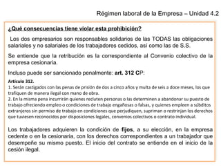 Régimen laboral de la Empresa – Unidad 4.2
¿Qué consecuencias tiene violar esta prohibición?
Los dos empresarios son responsables solidarios de las TODAS las obligaciones
salariales y no salariales de los trabajadores cedidos, así como las de S.S.
Se entiende que la retribución es la correspondiente al Convenio colectivo de la
empresa cesionaria.
Incluso puede ser sancionado penalmente: art. 312 CP:
Artículo 312.
1. Serán castigados con las penas de prisión de dos a cinco años y multa de seis a doce meses, los que
trafiquen de manera ilegal con mano de obra.
2. En la misma pena incurrirán quienes recluten personas o las determinen a abandonar su puesto de
trabajo ofreciendo empleo o condiciones de trabajo engañosas o falsas, y quienes empleen a súbditos
extranjeros sin permiso de trabajo en condiciones que perjudiquen, supriman o restrinjan los derechos
que tuviesen reconocidos por disposiciones legales, convenios colectivos o contrato individual.
Los trabajadores adquieren la condición de fijos, a su elección, en la empresa
cedente o en la cesionaria, con los derechos correspondientes a un trabajador que
desempeñe su mismo puesto. El inicio del contrato se entiende en el inicio de la
cesión ilegal.
 