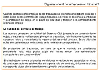 Régimen laboral de la Empresa – Unidad 4.2
Cuando existan representantes de los trabajadores el empresario deberá entregar a
estos copia de los contratos de trabajo firmados, sin violar el derecho a la intimidad
y la protección de datos, en el plazo de diez días y también a la correspondiente
oficina de empleo
La nulidad del contrato de trabajo
Las normas generales de nulidad del Derecho Civil (ausencia de consentimiento,
objeto o causa) se matizan para proteger al trabajador, eliminando únicamente las
cláusulas nulas y manteniendo la vigencia del resto del contrato. Estas cláusulas
nulas se sustituirán por lo dispuesto en la normativa correspondiente.
En protección del trabajador, en caso de que el contrato se considerase
plenamente nulo, este podrá exigir del mismo modo “una remuneración
consiguiente a un contrato válido”
Si el trabajador tuviera asignadas condiciones o retribuciones especiales en virtud
de contraprestaciones establecidas en la parte nula del contrato, únicamente al juez
corresponde dictar el mantenimiento o supresión de las mismas.
 
