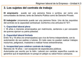 Régimen laboral de la Empresa – Unidad 4.3
3. Los sujetos del contrato de trabajo
El empresario puede ser una persona física o jurídica, así como una
comunidades de bienes; tanto de Derecho Público como de Derecho Privado.
El trabajador únicamente puede ser una persona física. Uno de los requisitos
del contrato es la capacidad contractual. Conforme a los artículos 6-7 ET:
1.- Capacidad laboral plena
+ 18 años o menores emancipados por matrimonio, sentencia o por concesión
de quienes ejercen su patria potestad.
2.- Capacidad laboral limitada
Entre 16 y 18 años (no emancipados) que viva de forma independiente, con la
autorización de sus padres o tutores. En todo caso no pueden realizar trabajos
nocturnos, peligrosos, insalubres o realizar horas extraordinarias.
3.- Incapacidad para celebrar contrato de trabajo
Menores de 16 años – con excepción de espectáculos públicos.
Autorizados por escrito por la Adm. Laboral con carácter específico cuando se
garantice que el espectáculo no ponga en peligro su salud física o pisíquica.
 
