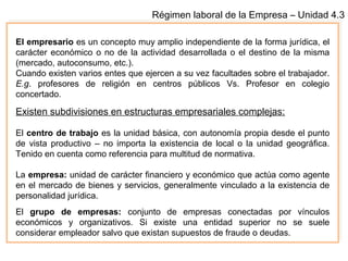 Régimen laboral de la Empresa – Unidad 4.3
El empresario es un concepto muy amplio independiente de la forma jurídica, el
carácter económico o no de la actividad desarrollada o el destino de la misma
(mercado, autoconsumo, etc.).
Cuando existen varios entes que ejercen a su vez facultades sobre el trabajador.
E.g. profesores de religión en centros públicos Vs. Profesor en colegio
concertado.
Existen subdivisiones en estructuras empresariales complejas:
El centro de trabajo es la unidad básica, con autonomía propia desde el punto
de vista productivo – no importa la existencia de local o la unidad geográfica.
Tenido en cuenta como referencia para multitud de normativa.
La empresa: unidad de carácter financiero y económico que actúa como agente
en el mercado de bienes y servicios, generalmente vinculado a la existencia de
personalidad jurídica.
El grupo de empresas: conjunto de empresas conectadas por vínculos
económicos y organizativos. Si existe una entidad superior no se suele
considerar empleador salvo que existan supuestos de fraude o deudas.
 