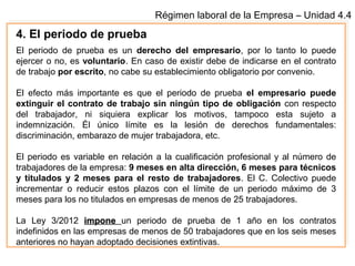 Régimen laboral de la Empresa – Unidad 4.4
4. El periodo de prueba
El periodo de prueba es un derecho del empresario, por lo tanto lo puede
ejercer o no, es voluntario. En caso de existir debe de indicarse en el contrato
de trabajo por escrito, no cabe su establecimiento obligatorio por convenio.
El efecto más importante es que el periodo de prueba el empresario puede
extinguir el contrato de trabajo sin ningún tipo de obligación con respecto
del trabajador, ni siquiera explicar los motivos, tampoco esta sujeto a
indemnización. Él único límite es la lesión de derechos fundamentales:
discriminación, embarazo de mujer trabajadora, etc.
El periodo es variable en relación a la cualificación profesional y al número de
trabajadores de la empresa: 9 meses en alta dirección, 6 meses para técnicos
y titulados y 2 meses para el resto de trabajadores. El C. Colectivo puede
incrementar o reducir estos plazos con el límite de un periodo máximo de 3
meses para los no titulados en empresas de menos de 25 trabajadores.
La Ley 3/2012 imponeimpone un periodo de prueba de 1 año en los contratos
indefinidos en las empresas de menos de 50 trabajadores que en los seis meses
anteriores no hayan adoptado decisiones extintivas.
 