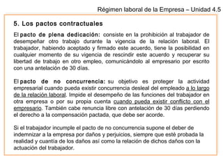 Régimen laboral de la Empresa – Unidad 4.5
5. Los pactos contractuales
El pacto de plena dedicación: consiste en la prohibición al trabajador de
desempeñar otro trabajo durante la vigencia de la relación laboral. El
trabajador, habiendo aceptado y firmado este acuerdo, tiene la posibilidad en
cualquier momento de su vigencia de rescindir este acuerdo y recuperar su
libertad de trabajo en otro empleo, comunicándolo al empresario por escrito
con una antelación de 30 días. 
El pacto de no concurrencia: su objetivo es proteger la actividad
empresarial cuando pueda existir concurrencia desleal del empleado a lo largo
de la relación laboral. Impide el desempeño de las funciones del trabajador en
otra empresa o por su propia cuenta cuando pueda existir conflicto con el
empresario. También cabe renuncia libre con antelación de 30 días perdiendo
el derecho a la compensación pactada, que debe ser acorde.
Si el trabajador incumple el pacto de no concurrencia supone el deber de
indemnizar a la empresa por daños y perjuicios, siempre que esté probada la
realidad y cuantía de los daños así como la relación de dichos daños con la
actuación del trabajador.
 