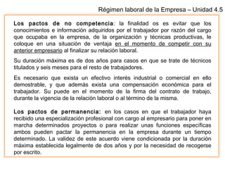 Régimen laboral de la Empresa – Unidad 4.5
Los pactos de no competencia: la finalidad os es evitar que los
conocimientos e información adquiridos por el trabajador por razón del cargo
que ocupaba en la empresa, de la organización y técnicas productivas, le
coloque en una situación de ventaja en el momento de competir con su
anterior empresario al finalizar su relación laboral.
Su duración máxima es de dos años para casos en que se trate de técnicos
titulados y seis meses para el resto de trabajadores.
Es necesario que exista un efectivo interés industrial o comercial en ello
demostrable, y que además exista una compensación económica para el
trabajador. Su puede en el momento de la firma del contrato de trabajo,
durante la vigencia de la relación laboral o al término de la misma.
Los pactos de permanencia: en los casos en que el trabajador haya
recibido una especialización profesional con cargo al empresario para poner en
marcha determinados proyectos o para realizar unas funciones específicas
ambos pueden pactar la permanencia en la empresa durante un tiempo
determinado. La validez de este acuerdo viene condicionada por la duración
máxima establecida legalmente de dos años y por la necesidad de recogerse
por escrito.
 