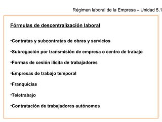 Régimen laboral de la Empresa – Unidad 5.1
Fórmulas de descentralización laboral
•Contratas y subcontratas de obras y servicios
•Subrogación por transmisión de empresa o centro de trabajo
•Formas de cesión ilícita de trabajadores
•Empresas de trabajo temporal
•Franquicias
•Teletrabajo
•Contratación de trabajadores autónomos
 