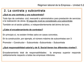 Régimen laboral de la Empresa – Unidad 5.2
2. La contrata y subcontrata
¿Qué es una contrata y una subcontrata?
Todo tipo de contratos: civil, mercantil o administrativo para prestación de servicios
o la realización de obras. El segundo nivel es considerado una subcontrata
También en el sector público, e independientemente del ánimo de lucro.
¿Cabe el encadenamiento de contratas?
En principio sí, no existen límites salvo en casos concretos.
En la construcción, por ejemplo, el número máximo de subcontratas son 3:
Promotor – Constructor – Subcontrata –Subcontrata – Subcontrata
¿Qué responsabilidad salarial y de S. Social tienen los diferentes niveles?
Encadenamiento total de responsabilidades: la empresa superior responde
solidariamente respecto a todas las empresas inferiores.
 
