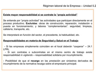 Régimen laboral de la Empresa – Unidad 5.2
Existe mayor responsabilidad si se contrate la “propia actividad”
Se entiende por “propia actividad” las actividades que participan directamente en el
proceso productivo. Excluidas: obras de construcción, reparación, instalación o
puesta en funcionamiento; y labores “complementarias”: seguridad, limpieza,
cafetería, transporte, etc.
Se interpretará en función del sector, el precedente, la habitualidad, etc.
Responsabilidades en materia de Seguridad y Salud en el Trabajo
- Si las empresas simplemente coinciden en el local deberán “cooperar” – 24.1
LPRL
- Si son contratas o subcontratas en el mismo centro de trabajo existe
responsabilidad in vigilando – responsabilidad solidaria por incumplimiento.
- Posibilidad de que el recargo en las prestación por siniestros derivados de
incumplimiento de la normativa recaiga sobre el empresario principal.
 