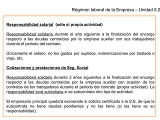 Régimen laboral de la Empresa – Unidad 5.2
Responsabilidad salarial (sólo si propia actividad)
Responsabilidad solidaria durante el año siguiente a la finalización del encargo
respecto a las deudas contraídas por la empresa auxiliar con sus trabajadores
durante el periodo del contrato.
Únicamente el salario, no los gastos por suplidos, indemnizaciones por traslado o
viaje, etc.
Cotizaciones y prestaciones de Seg. Social
Responsabilidad solidaria durante 3 años siguientes a la finalización del encargo
respecto a las deudas contraídas por la empresa auxiliar con ocasión de los
contratos de los trabajadores durante el periodo del contrato (propia actividad). La
responsabilidad será subsidiaria si se subcontrata otro tipo de actividad.
El empresario principal quedará exonerado si solicita certificado a la S.S. de que la
subcontrata no tiene deudas pendientes y no las tiene (si las tiene es su
responsabilidad).
 