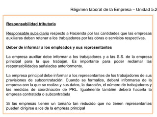 Régimen laboral de la Empresa – Unidad 5.2
Responsabilidad tributaria
Responsable subsidiario respecto a Hacienda por las cantidades que las empresas
auxiliares deban retener a los trabajadores por las obras o servicios respectivas.
Deber de informar a los empleados y sus representantes
La empresa auxiliar debe informar a los trabajadores y a las S.S. de la empresa
principal para la que trabajan. Es importante para poder reclamar las
responsabilidades señaladas anteriormente.
La empresa principal debe informar a los representantes de los trabajadores de sus
previsiones de subcontratación. Cuando se formalice, deberá informarse de la
empresa con la que se realiza y sus datos, la duración, el número de trabajadores y
las medidas de coordinación de PRL. Igualmente también deberá hacerla la
empresa contratada o subcontratada
Si las empresas tienen un tamaño tan reducido que no tienen representantes
pueden dirigirse a los de la empresa principal
 