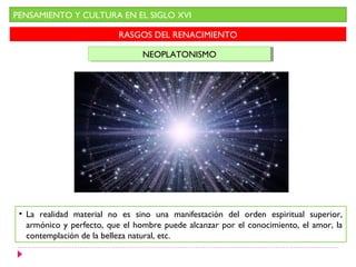 PENSAMIENTO Y CULTURA EN EL SIGLO XVI
RASGOS DEL RENACIMIENTO
NEOPLATONISMONEOPLATONISMO
• La realidad material no es sino una manifestación del orden espiritual superior,
armónico y perfecto, que el hombre puede alcanzar por el conocimiento, el amor, la
contemplación de la belleza natural, etc.
 