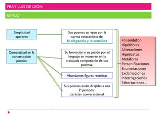 FRAY LUIS DE LEÓN
ESTILO
Simplicidad
aparente
Sus poemas se rigen por la
norma renacentista de
la elegancia y la sencillez
Complejidad en la
construcción
poética
Su formación y su pasión por el
lenguaje se muestran en la
trabajada composición de sus
poemas.
Abundantes figuras retóricas
Sus poemas están dirigidas a una
2ª persona:
carácter conversacional
Polisíndeton
Hipérboles
Aliteraciones
Hipérbatos
Metáforas
Personificaciones
Enumeraciones
Exclamaciones
Interrogaciones
Exhortaciones…
Polisíndeton
Hipérboles
Aliteraciones
Hipérbatos
Metáforas
Personificaciones
Enumeraciones
Exclamaciones
Interrogaciones
Exhortaciones…
 