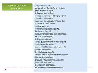 Ténganse su tesoro
los que de un flaco leño se confían;
no es mío ver el lloro
de los que desconfían,
cuando el cierzo y el ábrego porfían.
La combatida antena
cruje, y en ciega noche el claro día
se torna; al cielo suena
confusa vocería,
y la mar enriquecen a porfía.
A mí una pobrecilla
mesa, de amable paz bien abastada,
me baste; y la vajilla,
de fino oro labrada,
sea de quien la mar no teme airada.
Y mientras miserable-
mente se están los otros abrasando
con sed insacïable
del no durable mando,
tendido yo a la sombra esté cantando.
A la sombra tendido,
de yedra y lauro eterno coronado,
puesto el atento oído
al son dulce, acordado,
del plectro sabiamente meneado
ODA A LA VIDA
RETIRADA
ODA A LA VIDA
RETIRADA
 