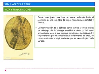 SAN JUAN DE LA CRUZ
VIDA Y PERSONALIDAD
• Desde muy joven fray Luis se siente inclinado hacia el
ascetismo de una vida libre de bienes materiales, en soledad y
silencio.
• La interpretación de la pobreza como camino ascético explica
su desapego de la teología escolástica oficial y del saber
universitario (pese a sus notables condiciones intelectuales) y
su preferencia por el conocimiento experimental de Dios, en
consonancia con el espiritualismo que se extendía por toda
Europa.
 