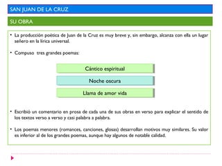 SAN JUAN DE LA CRUZ
SU OBRA
• La producción poética de Juan de la Cruz es muy breve y, sin embargo, alcanza con ella un lugar
señero en la lírica universal.
• Compuso tres grandes poemas:
• Escribió un comentario en prosa de cada una de sus obras en verso para explicar el sentido de
los textos verso a verso y casi palabra a palabra.
• Los poemas menores (romances, canciones, glosas) desarrollan motivos muy similares. Su valor
es inferior al de los grandes poemas, aunque hay algunos de notable calidad.
Cántico espiritualCántico espiritual
Noche oscuraNoche oscura
Llama de amor vidaLlama de amor vida
 