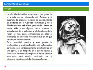 SAN JUAN DE LA CRUZ
TEMAS
• La pérdida de lucidez y conciencia por parte de
la amada en su búsqueda del Amado y la
ausencia de proceso racional de conocimiento
es evidente en el Cántico espiritual y en la
Noche oscura del alma, pero en la Llama de
amor vida y en algunos otros poemas la
aniquilación de la voluntad y el abandono de la
razón es más claro, reflejándose en ellos el
momento de absoluta irracionalidad en el que
se conoce intuitivamente.
• Esta capacidad poética y este grado de
profundidad y espiritualización del reformador
carmelita son verdaderamente significativos en
una época, la de Felipe II, en la que la riqueza y
diversidad intelectual y espiritual de las décadas
anteriores está siendo sustituida por la
ideología totalizante de la Contrarreforma.
 