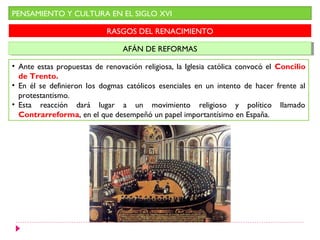 PENSAMIENTO Y CULTURA EN EL SIGLO XVI
RASGOS DEL RENACIMIENTO
AFÁN DE REFORMASAFÁN DE REFORMAS
• Ante estas propuestas de renovación religiosa, la Iglesia católica convocó el Concilio
de Trento.
• En él se definieron los dogmas católicos esenciales en un intento de hacer frente al
protestantismo.
• Esta reacción dará lugar a un movimiento religioso y político llamado
Contrarreforma, en el que desempeñó un papel importantísimo en España.
 