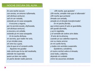 En una noche oscura
con ansias, en amores inflamada,
¡oh dichosa ventura!,
salí sin ser notada,
estando ya mi casa sosegada.
A escuras y segura,
por la secreta escala, disfrazada,
¡oh dichosa ventura!,
a escuras y en celada,
estando ya mi casa sosegada.
En la noche dichosa,
en secreto, que nadie me veía,
ni yo miraba cosa,
sin otra luz y guía,
sino la que en el corazón ardía.
Aquésta me guiaba
más cierto que la luz del mediodía,
adonde me esperaba
quien yo bien me sabía,
en parte donde nadie parecía.
NOCHE OSCURA DEL ALMANOCHE OSCURA DEL ALMA
¡Oh noche, que guiaste!
¡Oh noche, amable más que el alborada!
¡Oh noche que juntaste
Amado con amada,
amada en el Amado transformada!
En mi pecho florido,
que entero para él solo se guardaba,
allí quedó dormido,
y yo le regalaba,
y el ventalle de cedros aire daba.
El aire de la almena,
cuando yo sus cabellos esparcía,
con su mano serena
en mi cuello hería,
y todos mis sentidos suspendía.
Quédeme y olvidéme,
el rostro recliné sobre el Amado;
cesó todo, y déjeme,
dejando mi cuidado
entre las azucenas olvidado
 