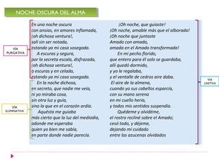 En una noche oscura
con ansias, en amores inflamada,
¡oh dichosa ventura!,
salí sin ser notada,
estando ya mi casa sosegada.
A escuras y segura,
por la secreta escala, disfrazada,
¡oh dichosa ventura!,
a escuras y en celada,
estando ya mi casa sosegada.
En la noche dichosa,
en secreto, que nadie me veía,
ni yo miraba cosa,
sin otra luz y guía,
sino la que en el corazón ardía.
Aquésta me guiaba
más cierto que la luz del mediodía,
adonde me esperaba
quien yo bien me sabía,
en parte donde nadie parecía.
NOCHE OSCURA DEL ALMANOCHE OSCURA DEL ALMA
¡Oh noche, que guiaste!
¡Oh noche, amable más que el alborada!
¡Oh noche que juntaste
Amado con amada,
amada en el Amado transformada!
En mi pecho florido,
que entero para él solo se guardaba,
allí quedó dormido,
y yo le regalaba,
y el ventalle de cedros aire daba.
El aire de la almena,
cuando yo sus cabellos esparcía,
con su mano serena
en mi cuello hería,
y todos mis sentidos suspendía.
Quédeme y olvidéme,
el rostro recliné sobre el Amado;
cesó todo, y déjeme,
dejando mi cuidado
entre las azucenas olvidados
VÍA
PURGATIVA
VÍA
ILUMINATIVA
VÍA
UNITIVA
 