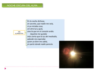 En la noche dichosa,
en secreto, que nadie me veía,
ni yo miraba cosa,
sin otra luz y guía,
sino la que en el corazón ardía.
Aquésta me guiaba
más cierto que la luz del mediodía,
adonde me esperaba
quien yo bien me sabía,
en parte donde nadie parecía.
NOCHE OSCURA DEL ALMANOCHE OSCURA DEL ALMA
VÍA
ILUMINATIVA
 