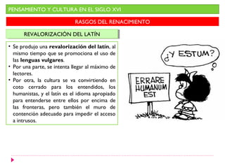 PENSAMIENTO Y CULTURA EN EL SIGLO XVI
RASGOS DEL RENACIMIENTO
REVALORIZACIÓN DEL LATÍNREVALORIZACIÓN DEL LATÍN
• Se produjo una revalorización del latín, al
mismo tiempo que se promociona el uso de
las lenguas vulgares.
• Por una parte, se intenta llegar al máximo de
lectores.
• Por otra, la cultura se va convirtiendo en
coto cerrado para los entendidos, los
humanistas, y el latín es el idioma apropiado
para entenderse entre ellos por encima de
las fronteras, pero también el muro de
contención adecuado para impedir el acceso
a intrusos.
 