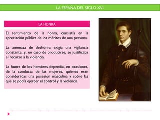 LA HONRA
El sentimiento de la honra, consistía en la
apreciación pública de los méritos de una persona.
La amenaza de deshonra exigía una vigilancia
constante, y, en caso de producirse, se justificaba
el recurso a la violencia.
La honra de los hombres dependía, en ocasiones,
de la conducta de las mujeres, quienes eran
consideradas una posesión masculina y sobre las
que se podía ejercer el control y la violencia.
LA ESPAÑA DEL SIGLO XVI
 