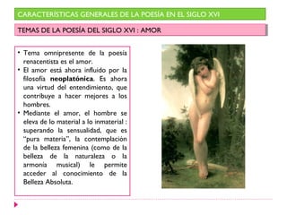 CARACTERÍSTICAS GENERALES DE LA POESÍA EN EL SIGLO XVI
TEMAS DE LA POESÍA DEL SIGLO XVI : AMORTEMAS DE LA POESÍA DEL SIGLO XVI : AMOR
• Tema omnipresente de la poesía
renacentista es el amor.
• El amor está ahora influido por la
filosofía neoplatónica. Es ahora
una virtud del entendimiento, que
contribuye a hacer mejores a los
hombres.
• Mediante el amor, el hombre se
eleva de lo material a lo inmaterial :
superando la sensualidad, que es
“pura materia”, la contemplación
de la belleza femenina (como de la
belleza de la naturaleza o la
armonía musical) le permite
acceder al conocimiento de la
Belleza Absoluta.
 