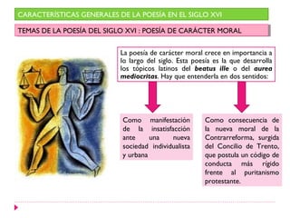 La poesía de carácter moral crece en importancia a
lo largo del siglo. Esta poesía es la que desarrolla
los tópicos latinos del beatus ille o del aurea
mediocritas. Hay que entenderla en dos sentidos:
CARACTERÍSTICAS GENERALES DE LA POESÍA EN EL SIGLO XVI
TEMAS DE LA POESÍA DEL SIGLO XVI : POESÍA DE CARÁCTER MORALTEMAS DE LA POESÍA DEL SIGLO XVI : POESÍA DE CARÁCTER MORAL
Como manifestación
de la insatisfacción
ante una nueva
sociedad individualista
y urbana
Como consecuencia de
la nueva moral de la
Contrarreforma, surgida
del Concilio de Trento,
que postula un código de
conducta más rígido
frente al puritanismo
protestante.
 