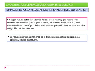 CARACTERÍSTICAS GENERALES DE LA POESÍA EN EL SIGLO XVI
FORMAS DE LA POESÍA RENACENTISTA: INNOVACIONES EN LOS GÉNEROSFORMAS DE LA POESÍA RENACENTISTA: INNOVACIONES EN LOS GÉNEROS
• Se recuperan muchos géneros de la tradición grecolatina: églogas, odas,
epístolas, elegías, sátiras, etc.
• Surgen nuevas estrofas: además del soneto serán muy productivos los
tercetos encadenados para la poesía moral, las octavas reales para la poesía
narrativa de tipo mitológico, la lira será el cauce preferido para las odas y la silva
acogerá la canción amorosa.
 