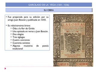 SU OBRASU OBRA
GARCILASO DE LA VEGA (1501- 1536)
• Fue preparada para su edición por su
amigo Juan Boscán y publicada en 1543.
• Es relativamente breve:
• Oda a la flor de Gnido
• Una epístola en verso a Juan Boscán.
• Dos elegías
• Tres églogas
• Cuatro canciones
• Cuarenta sonetos
• Algunas muestras de poesía
tradicional
 