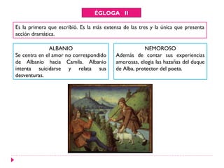 ÉGLOGA II
Es la primera que escribió. Es la más extensa de las tres y la única que presenta
acción dramática.
ALBANIO
Se centra en el amor no correspondido
de Albanio hacia Camila. Albanio
intenta suicidarse y relata sus
desventuras.
NEMOROSO
Además de contar sus experiencias
amorosas, elogia las hazañas del duque
de Alba, protector del poeta.
 