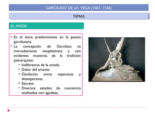 TEMASTEMAS
GARCILASO DE LA VEGA (1501- 1536)
EL AMOR
• Es el tema predominante en la poesía
garcilasiana.
• La concepción de Garcilaso es
marcadamente neoplatónica y con
evidentes muestras de la tradición
petrarquista:
• Indiferencia de la amada.
• Dolor del amante
• Oscilación entre esperanza y
desesperanza.
• Secreto
• Diversos estados de conciencia
analizados con agudeza.
 