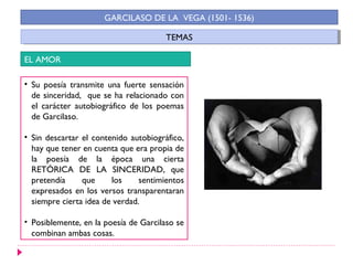 TEMASTEMAS
GARCILASO DE LA VEGA (1501- 1536)
EL AMOR
• Su poesía transmite una fuerte sensación
de sinceridad, que se ha relacionado con
el carácter autobiográfico de los poemas
de Garcilaso.
• Sin descartar el contenido autobiográfico,
hay que tener en cuenta que era propia de
la poesía de la época una cierta
RETÓRICA DE LA SINCERIDAD, que
pretendía que los sentimientos
expresados en los versos transparentaran
siempre cierta idea de verdad.
• Posiblemente, en la poesía de Garcilaso se
combinan ambas cosas.
 